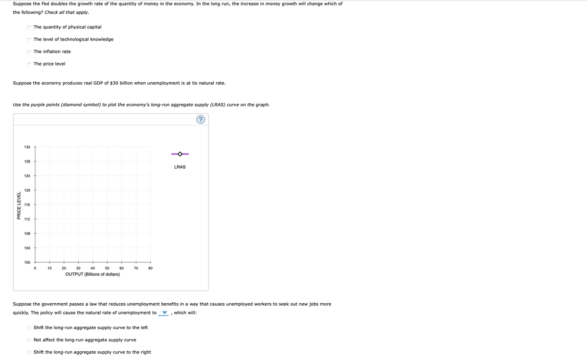 Suppose the Fed doubles the growth rate of the quantity of money in the economy. In the long run, the increase in money growth will change which of
the following? Check all that apply.
The quantity of physical capital
The level of technological knowledge
C The inflation rate
C The price level
Suppose the economy produces real GDP of $30 billion when unemployment is at its natural rate.
Use the purple points (diamond symbol) to plot the economy's long-run aggregate supply (LRAS) curve on the graph.
132
128
LRAS
124
120
116
112
108
104
100
10
20
30
40
50
60
70
80
OUTPUT (Billions of dollars)
Suppose the government passes a law that reduces unemployment benefits in a way that causes unemployed workers to seek out new jobs more
quickly. The policy will cause the natural rate of unemployment to
, which will:
O Shift the long-run aggregate supply curve to the left
O Not affect the long-run aggregate supply curve
C Shift the long-run aggregate supply curve to the right
PRICE LEVEL
