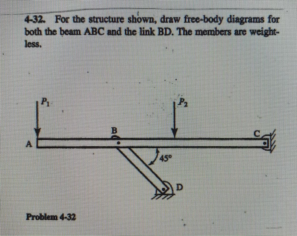 4-32. For the structure shown, draw free-body diagrams for
both the beam ABC and the link BD. The members are weight
less.
45
D.
Problem 4-32
