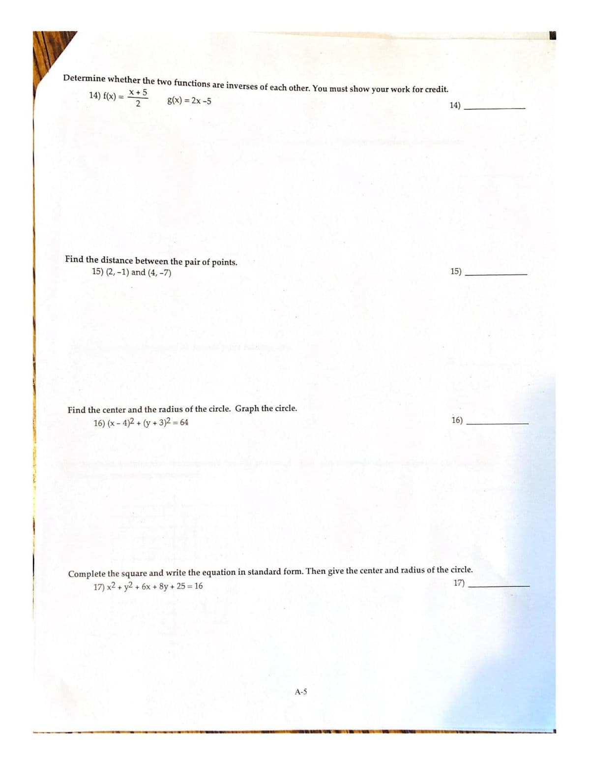 Determine whether the two functions are inverses of each other. You must show your work for credit.
X + 5
14) f(x) =
g(x) = 2x -5
14)
Find the distance between the pair of points.
15) (2, -1) and (4, –7)
15)
Find the center and the radius of the circle. Graph the circle.
16) (x - 4)2 + (y + 3)2 = 64
16)
Complete the square and write the equation in standard form. Then give the center and radius of the circle.
17)
17) x2 + y2 + 6x + 8y + 25 = 16
A-5
