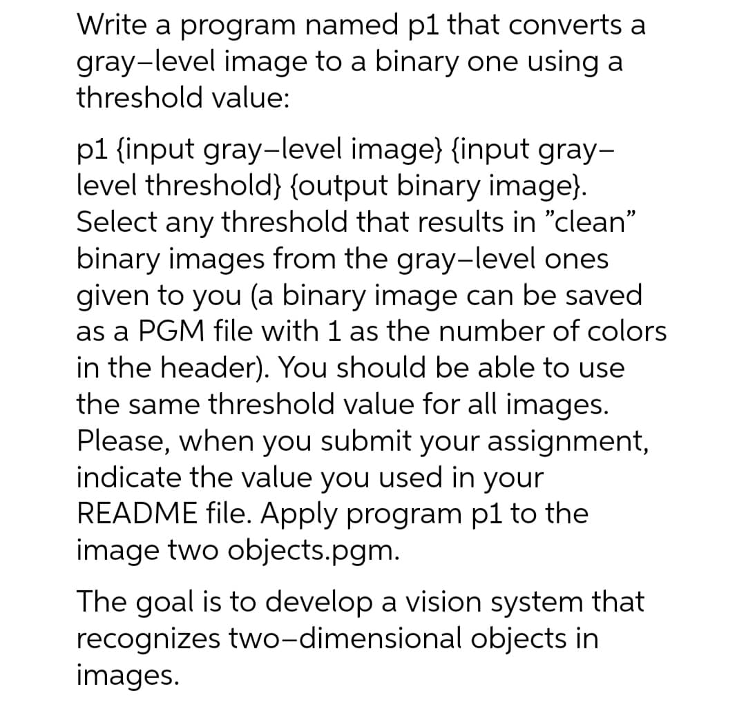 Write a program named p1 that converts a
gray-level image to a binary one using a
threshold value:
p1 {input gray-level image} {input gray-
level threshold)} {output binary image}.
Select any threshold that results in "clean"
binary images from the gray-level ones
given to you (a binary image can be saved
as a PGM file with 1 as the number of colors
in the header). You should be able to use
the same threshold value for all images.
Please, when you submit your assignment,
indicate the value you used in your
README file. Apply program p1 to the
image two objects.pgm.
The goal is to develop a vision system that
recognizes two-dimensional objects in
images.
