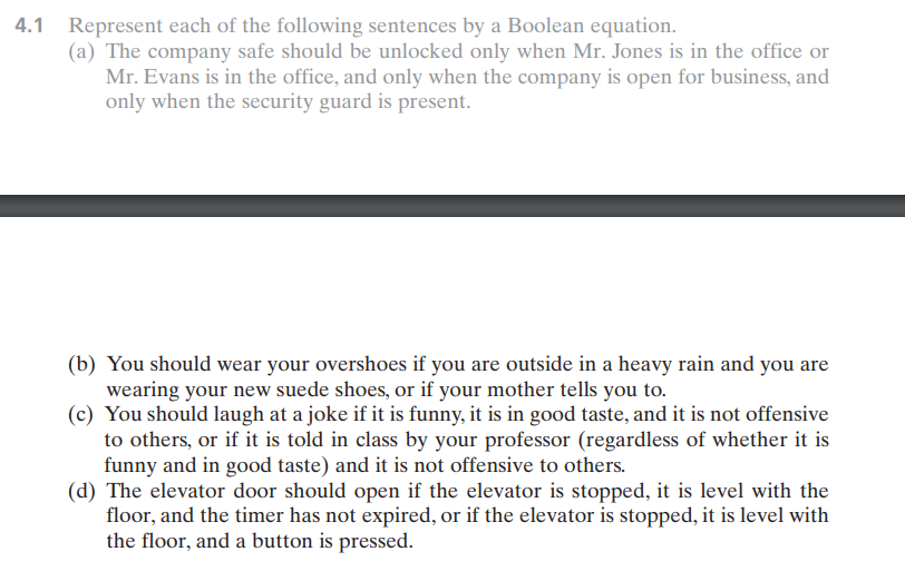 4.1 Represent each of the following sentences by a Boolean equation.
(a) The company safe should be unlocked only when Mr. Jones is in the office or
Mr. Evans is in the office, and only when the company is open for business, and
only when the security guard is present.
(b) You should wear your overshoes if you are outside in a heavy rain and you are
wearing your new suede shoes, or if your mother tells you to.
(c) You should laugh at a joke if it is funny, it is in good taste, and it is not offensive
to others, or if it is told in class by your professor (regardless of whether it is
funny and in good taste) and it is not offensive to others.
(d) The elevator door should open if the elevator is stopped, it is level with the
floor, and the timer has not expired, or if the elevator is stopped, it is level with
the floor, and a button is pressed.