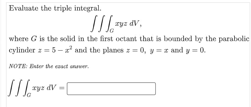Evaluate the triple integral.
[[ ] ²
where G is the solid in the first octant that is bounded by the parabolic
cylinder z = 5 – x² and the planes z = 0, y = x and y = 0.
NOTE: Enter the exact answer.
JJ Ja
xyz dv =
xyz dV,