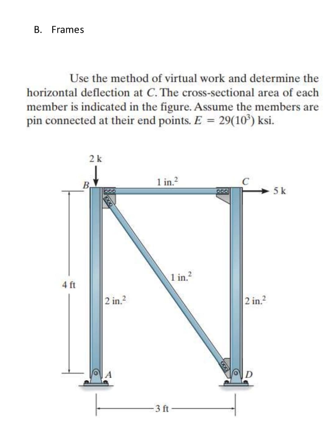B. Frames
Use the method of virtual work and determine the
horizontal deflection at C. The cross-sectional area of each
member is indicated in the figure. Assume the members are
pin connected at their end points. E = 29(10³) ksi.
4 ft
2 k
B.
boo
2 in.²
1 in.²
-3 ft
1 in.²
C
2 in.²
5 k