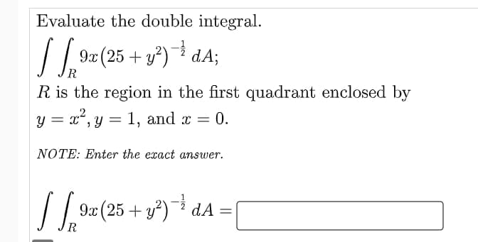 Evaluate the double integral.
√ 9x (25+ y²)-¹ dA;
R
R is the region in the first quadrant enclosed by
y = x², y = 1, and x = 0.
NOTE: Enter the exact answer.
JS₁³
9x (25 + y²)→ ¹² dA =
=