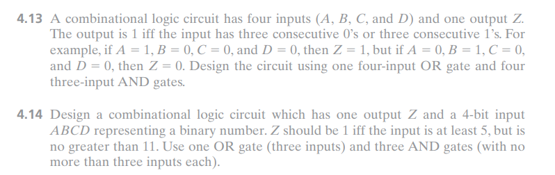 4.13 A combinational logic circuit has four inputs (A, B, C, and D) and one output Z.
The output is 1 iff the input has three consecutive O's or three consecutive 1's. For
example, if A = 1, B = 0, C = 0, and D = 0, then Z = 1, but if A = 0, B = 1, C = 0,
and D = 0, then Z = 0. Design the circuit using one four-input OR gate and four
three-input AND gates.
4.14 Design a combinational logic circuit which has one output Z and a 4-bit input
ABCD representing a binary number. Z should be 1 iff the input is at least 5, but is
no greater than 11. Use one OR gate (three inputs) and three AND gates (with no
more than three inputs each).
