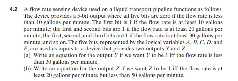 A flow rate sensing device used on a liquid transport pipeline functions as follows.
The device provides a 5-bit output where all five bits are zero if the flow rate is less
than 10 gallons per minute. The first bit is 1 if the flow rate is at least 10 gallons
per minute; the first and second bits are 1 if the flow rate is at least 20 gallons per
minute; the first, second, and third bits are 1 if the flow rate is at least 30 gallons per
minute; and so on. The five bits, represented by the logical variables A, B, C, D, and
E, are used as inputs to a device that provides two outputs Y and Z.
(a) Write an equation for the output Y if we want Y to be 1 iff the flow rate is less
than 30 gallons per minute.
(b) Write an equation for the output Z if we want Z to be 1 iff the flow rate is at
least 20 gallons per minute but less than 50 gallons per minute.
