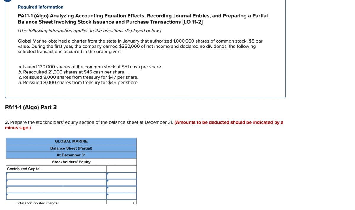 Required information
PA11-1 (Algo) Analyzing Accounting Equation Effects, Recording Journal Entries, and Preparing a Partial
Balance Sheet Involving Stock Issuance and Purchase Transactions [LO 11-2]
[The following information applies to the questions displayed below.]
Global Marine obtained a charter from the state in January that authorized 1,000,000 shares of common stock, $5 par
value. During the first year, the company earned $360,000 of net income and declared no dividends; the following
selected transactions occurred in the order given:
a. Issued 120,000 shares of the common stock at $51 cash per share.
b. Reacquired 21,000 shares at $46 cash per share.
c. Reissued 8,000 shares from treasury for $47 per share.
d. Reissued 8,000 shares from treasury for $45 per share.
PA11-1 (Algo) Part 3
3. Prepare the stockholders' equity section of the balance sheet at December 31. (Amounts to be deducted should be indicated by a
minus sign.)
Contributed Capital:
GLOBAL MARINE
Balance Sheet (Partial)
At December 31
Stockholders' Equity
Total Contributed Canital
0