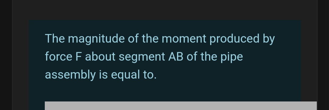 The magnitude of the moment produced by
force F about segment AB of the pipe
assembly is equal to.
