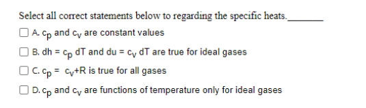 Select all correct statements below to regarding the specific heats_
A. cp and cv are constant values
B. dh = cp dT and du = cy dT are true for ideal gases
C.
cp = cv+R is true for all gases
D. cp and cv are functions of temperature only for ideal gases