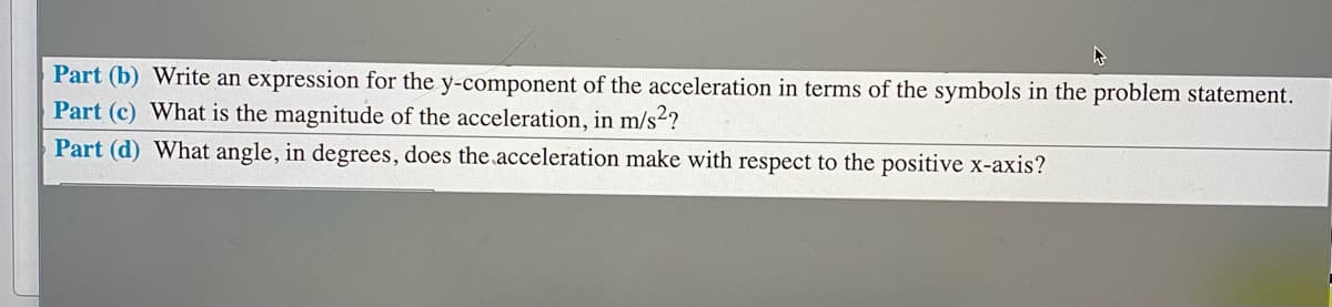 Part (b) Write an expression for the y-component of the acceleration in terms of the symbols in the problem statement.
Part (c) What is the magnitude of the acceleration, in m/s2?
Part (d) What angle, in degrees, does the acceleration make with respect to the positive x-axis?
