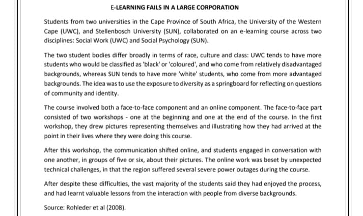 E-LEARNING FAILS IN A LARGE CORPORATION
Students from two universities in the Cape Province of South Africa, the University of the Western
Cape (UWC), and Stellenbosch University (SUN), collaborated on an e-learning course across two
disciplines: Social Work (UWC) and Social Psychology (SUN).
The two student bodies differ broadly in terms of race, culture and class: UWC tends to have more
students who would be classified as 'black' or 'coloured', and who come from relatively disadvantaged
backgrounds, whereas SUN tends to have more 'white' students, who come from more advantaged
backgrounds. The idea was to use the exposure to diversity as a springboard for reflecting on questions
of community and identity.
The course involved both a face-to-face component and an online component. The face-to-face part
consisted of two workshops one at the beginning and one at the end of the course. In the first
workshop, they drew pictures representing themselves and illustrating how they had arrived at the
point in their lives where they were doing this course.
After this workshop, the communication shifted online, and students engaged in conversation with
one another, in groups of five or six, about their pictures. The online work was beset by unexpected
technical challenges, in that the region suffered several severe power outages during the course.
After despite these difficulties, the vast majority of the students said they had enjoyed the process,
and had learnt valuable lessons from the interaction with people from diverse backgrounds.
Source: Rohleder et al (2008).