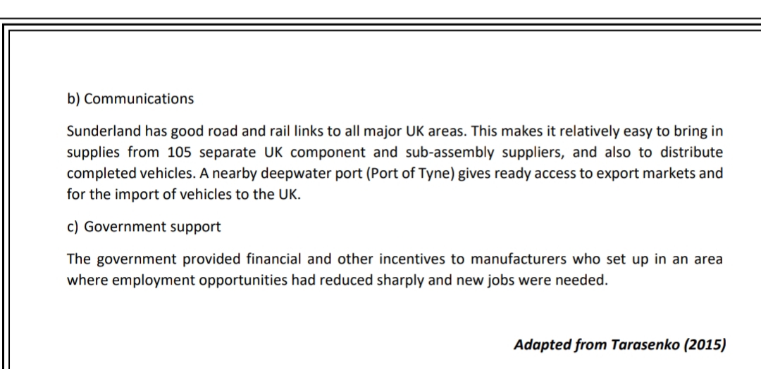 b) Communications
Sunderland has good road and rail links to all major UK areas. This makes it relatively easy to bring in
supplies from 105 separate UK component and sub-assembly suppliers, and also to distribute
completed vehicles. A nearby deepwater port (Port of Tyne) gives ready access to export markets and
for the import of vehicles to the UK.
c) Government support
The government provided financial and other incentives to manufacturers who set up in an area
where employment opportunities had reduced sharply and new jobs were needed.
Adapted from Tarasenko (2015)