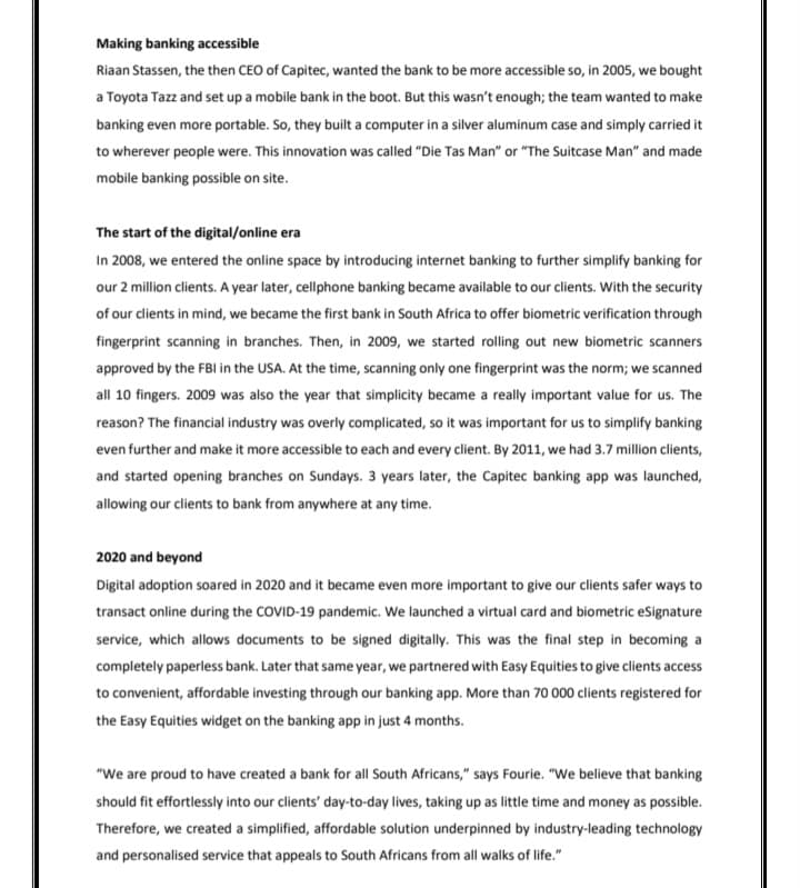 Making banking accessible
Riaan Stassen, the then CEO of Capitec, wanted the bank to be more accessible so, in 2005, we bought
a Toyota Tazz and set up a mobile bank in the boot. But this wasn't enough; the team wanted to make
banking even more portable. So, they built a computer in a silver aluminum case and simply carried it
to wherever people were. This innovation was called "Die Tas Man" or "The Suitcase Man" and made
mobile banking possible on site.
The start of the digital/online era
In 2008, we entered the online space by introducing internet banking to further simplify banking for
our 2 million clients. A year later, cellphone banking became available to our clients. With the security
of our clients in mind, we became the first bank in South Africa to offer biometric verification through
fingerprint scanning in branches. Then, in 2009, we started rolling out new biometric scanners
approved by the FBI in the USA. At the time, scanning only one fingerprint was the norm; we scanned
all 10 fingers. 2009 was also the year that simplicity became a really important value for us. The
reason? The financial industry was overly complicated, so it was important for us to simplify banking
even further and make it more accessible to each and every client. By 2011, we had 3.7 million clients,
and started opening branches on Sundays. 3 years later, the Capitec banking app was launched,
allowing our clients to bank from anywhere at any time.
2020 and beyond
Digital adoption soared in 2020 and it became even more important to give our clients safer ways to
transact online during the COVID-19 pandemic. We launched a virtual card and biometric eSignature
service, which allows documents to be signed digitally. This was the final step in becoming a
completely paperless bank. Later that same year, we partnered with Easy Equities to give clients access
to convenient, affordable investing through our banking app. More than 70 000 clients registered for
the Easy Equities widget on the banking app in just 4 months.
"We are proud to have created a bank for all South Africans," says Fourie. "We believe that banking
should fit effortlessly into our clients' day-to-day lives, taking up as little time and money as possible.
Therefore, we created a simplified, affordable solution underpinned by industry-leading technology
and personalised service that appeals to South Africans from all walks of life."