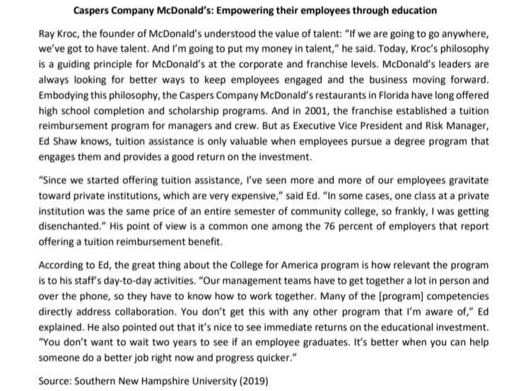 Caspers Company McDonald's: Empowering their employees through education
Ray Kroc, the founder of McDonald's understood the value of talent: "If we are going to go anywhere,
we've got to have talent. And I'm going to put my money in talent," he said. Today, Kroc's philosophy
is a guiding principle for McDonald's at the corporate and franchise levels. McDonald's leaders are
always looking for better ways to keep employees engaged and the business moving forward.
Embodying this philosophy, the Caspers Company McDonald's restaurants in Florida have long offered
high school completion and scholarship programs. And in 2001, the franchise established a tuition
reimbursement program for managers and crew. But as Executive Vice President and Risk Manager,
Ed Shaw knows, tuition assistance is only valuable when employees pursue a degree program that
engages them and provides a good return on the investment.
"Since we started offering tuition assistance, I've seen more and more of our employees gravitate
toward private institutions, which are very expensive," said Ed. "In some cases, one class at a private
institution was the same price of an entire semester of community college, so frankly, I was getting
disenchanted." His point of view is a common one among the 76 percent of employers that report
offering a tuition reimbursement benefit.
According to Ed, the great thing about the College for America program is how relevant the program
is to his staff's day-to-day activities. "Our management teams have to get together a lot in person and
over the phone, so they have to know how to work together. Many of the [program] competencies
directly address collaboration. You don't get this with any other program that I'm aware of," Ed
explained. He also pointed out that it's nice to see immediate returns on the educational investment.
"You don't want to wait two years to see if an employee graduates. It's better when you can help
someone do a better job right now and progress quicker."
Source: Southern New Hampshire University (2019)