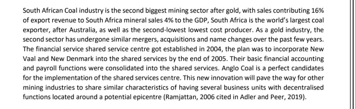 South African Coal industry is the second biggest mining sector after gold, with sales contributing 16%
of export revenue to South Africa mineral sales 4% to the GDP, South Africa is the world's largest coal
exporter, after Australia, as well as the second-lowest lowest cost producer. As a gold industry, the
second sector has undergone similar mergers, acquisitions and name changes over the past few years.
The financial service shared service centre got established in 2004, the plan was to incorporate New
Vaal and New Denmark into the shared services by the end of 2005. Their basic financial accounting
and payroll functions were consolidated into the shared services. Anglo Coal is a perfect candidates
for the implementation of the shared services centre. This new innovation will pave the way for other
mining industries to share similar characteristics of having several business units with decentralised
functions located around a potential epicentre (Ramjattan, 2006 cited in Adler and Peer, 2019).
