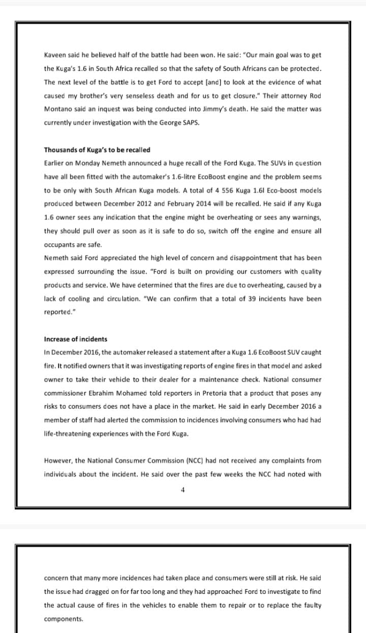 Kaveen said he believed half of the battle had been won. He said: "Our main goal was to get
the Kuga's 1.6 in South Africa recalled so that the safety of South Africans can be protected.
The next level of the battle is to get Ford to accept [and] to look at the evidence of what
caused my brother's very senseless death and for us to get closure." Their attorney Rod
Montano said an inquest was being conducted into Jimmy's death. He said the matter was
currently under investigation with the George SAPS.
Thousands of Kuga's to be recalled
Earlier on Monday Nemeth announced a huge recall of the Ford Kuga. The SUVS in question
have all been fitted with the automaker's 1.6-litre EcoBoost engine and the problem seems
to be only with South African Kuga models. A total of 4 556 Kuga 1.61 Eco-boost models
produced between December 2012 and February 2014 will be recalled. He said if any Kuga
1.6 owner sees any indication that the engine might be overheating or sees any warnings,
they should pull over as soon as it is safe to do so, switch off the engine and ensure all
occupants are safe.
Nemeth said Ford appreciated the high level of concern and disappointment that has been
expressed surrounding the issue. "Ford is built on providing our customers with quality
products and service. We have determined that the fires are due to overheating, caused by a
lack of cooling and circu lation. "We can confirm that a total of 39 incidents have been
reported."
Increase of incidents
In December 2016, the automaker released a statement after a Kuga 1.6 EcoBoost SUV caught
fire. It notified owners that it was investigating reports of engine fires in that model and asked
owner to take their vehide to their dealer for a maintenance check. National consumer
commissioner Ebrahim Mohamed told reporters in Pretoria that a product that poses any
risks to consumers does not have a place in the market. He said in early December 2016 a
member of staff had alerted the commission to incidences involving consumers who had had
life-threatening experiences with the Ford Kuga.
However, the National Consumer Commission (NCC) had not received any complaints from
individuals about the incident. He said over the past few weeks the NCC had noted with
4
concern that many more incidences had taken place and consumers were still at risk. He said
the issue had dragged on for far too long and they had approached Ford to investigate to find
the actual cause of fires in the vehicles to enable them to repair or to replace the faulty
components.
