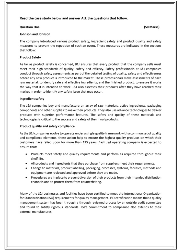Read the case study below and answer ALL the questions that follow.
Question One
(50 Marks)
Johnson and Johnson
The company introduced various product safety, ingredient safety and product quality and safety
measures to prevent the repetition of such an event. These measures are indicated in the sections
that follow:
Product Safety
As far as product safety is concerned, J&J ensures that every product that the company sells must
meet their high standards of quality, safety and efficacy. Safety professionals at J&J companies
conduct through safety assessments as part of the detailed testing of quality, safety and effectiveness
before any new product is introduced to the market. These professionals make assessments of each
raw material, to identify safe and effective ingredients, and the finished product, to ensure it works
the way that it is intended to work. J&J also assesses their products after they have reached their
market in order to identify any safety issue that may occur.
Ingredient safety
The J&J companies buy and manufacture an array of raw materials, active ingredients, packaging
components and other supplies to make their products. They also use advance technologies to deliver
products with superior performance features. The safety and quality of these materials and
technologies is critical to the success and safety of their final products.
Product quality and safety compliance
As the J&J companies evolve to operate under a single quality framework with a common set of quality
and compliance elements, these action help to ensure the highest quality products on which their
customers have relied upon for more than 125 years. Each J&J operating company is expected to
ensure that:
Products meet safety and quality requirements and perform as required throughout their
shelf life.
All products and ingredients that they purchase from suppliers meet their requirements.
Change to materials, product labelling, packaging, processes, systems, facilities, methods and
equipment are reviewed and approved before they are made.
Procedures are in place to prevent diversion of their products from their intended distribution
channels and to protect them from counterfeiting.
Many of the J&J businesses and facilities have been certified to meet the International Organisation
for Standardisation (ISO) requirements for quality management. ISO certification means that a quality
management system has been through a through reviewed process by an outside audit committee
and found to satisfy rigorous standards. J&J's commitment to compliance also extends to their
external manufactures.
