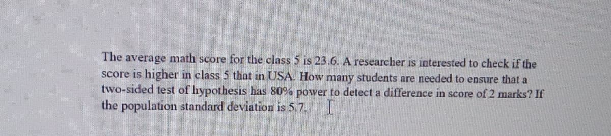 The average math score for the class 5 is 23.6. A researcher is interested to check if the
score is higher in class 5 that in USA. How many students are needed to ensure that a
two-sided test of hypothesis has 80% power to detect a difference in score of 2 marks? If
the population standard deviation is 5.7. I
