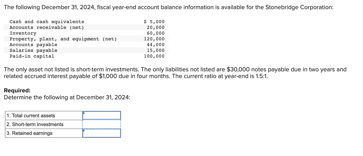 The following December 31, 2024, fiscal year-end account balance information is available for the Stonebridge Corporation:
Cash and cash equivalents
Accounts receivable (net)
Inventory
Property, plant, and equipment (net)
Accounts payable
Salaries payable
Paid-in capital
The only asset not listed is short-term investments. The only liabilities not listed are $30,000 notes payable due in two years and
related accrued interest payable of $1,000 due in four months. The current ratio at year-end is 1.5:1.
Required:
Determine the following at December 31, 2024:
$ 5,000
20,000
60,000
120,000
44,000
15,000
100,000
1. Total current assets
2. Short-term investments
3. Retained earnings