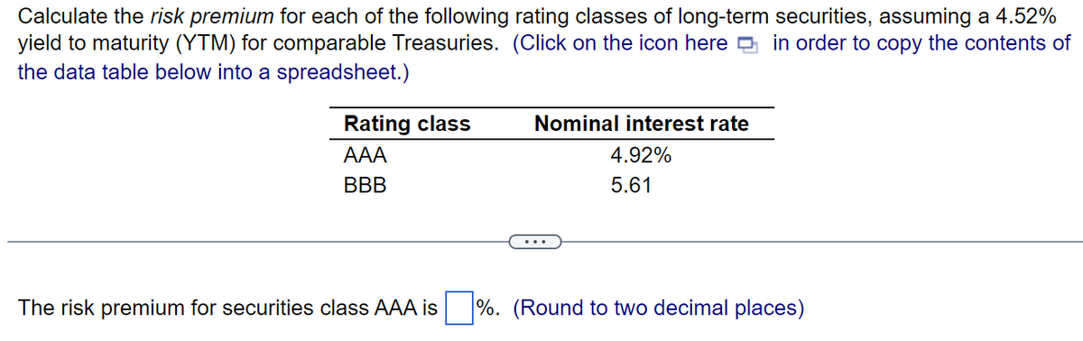 Calculate the risk premium for each of the following rating classes of long-term securities, assuming a 4.52%
yield to maturity (YTM) for comparable Treasuries. (Click on the icon here in order to copy the contents of
the data table below into a spreadsheet.)
Rating class
AAA
BBB
Nominal interest rate
4.92%
5.61
The risk premium for securities class AAA is %. (Round to two decimal places)