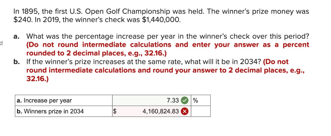 d
In 1895, the first U.S. Open Golf Championship was held. The winner's prize money was
$240. In 2019, the winner's check was $1,440,000.
a. What was the percentage increase per year in the winner's check over this period?
(Do not round intermediate calculations and enter your answer as a percent
rounded to 2 decimal places, e.g., 32.16.)
b. If the winner's prize increases at the same rate, what will it be in 2034? (Do not
round intermediate calculations and round your answer to 2 decimal places, e.g.,
32.16.)
a. Increase per year
b. Winners prize in 2034
$
7.33
4,160,824.83 x
%