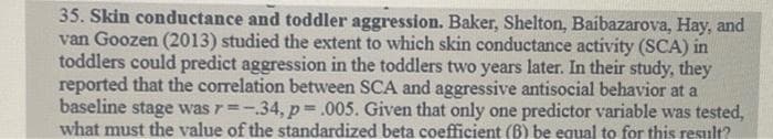 35. Skin conductance and toddler aggression. Baker, Shelton, Baibazarova, Hay, and
van Goozen (2013) studied the extent to which skin conductance activity (SCA) in
toddlers could predict aggression in the toddlers two years later. In their study, they
reported that the correlation between SCA and aggressive antisocial behavior at a
baseline stage was r=-.34, p= .005. Given that only one predictor variable was tested,
what must the value of the standardized beta coefficient (B) be equal to for this result?