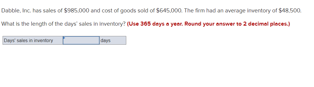 Dabble, Inc. has sales of $985,000 and cost of goods sold of $645,000. The firm had an average inventory of $48,500.
What is the length of the days' sales in inventory? (Use 365 days a year. Round your answer to 2 decimal places.)
Days' sales in inventory
days