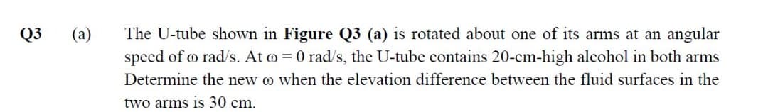 The U-tube shown in Figure Q3 (a) is rotated about one of its arms at an angular
speed of o rad/s. At o = 0 rad/s, the U-tube contains 20-cm-high alcohol in both arms
Q3
(a)
Determine the new o when the elevation difference between the fluid surfaces in the
two arms is 30 cm.
