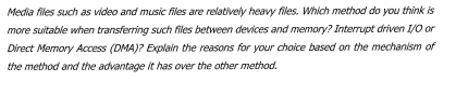 Media files such as video and music files are relatively heavy files. Which method do you think is
more suitable when transferring such files between devices and memory? Interrupt driven 1/0 or
Direct Memory Access (DMA)? Explain the reasons for your choice based on the mechanism of
the method and the advantage it has over the other method.

