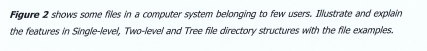 Figure 2 shows some files in a computer system belonging to few users. Ilustrate and explain
the features in Single-level, Two-level and Tree file directory structures with the file examples.
