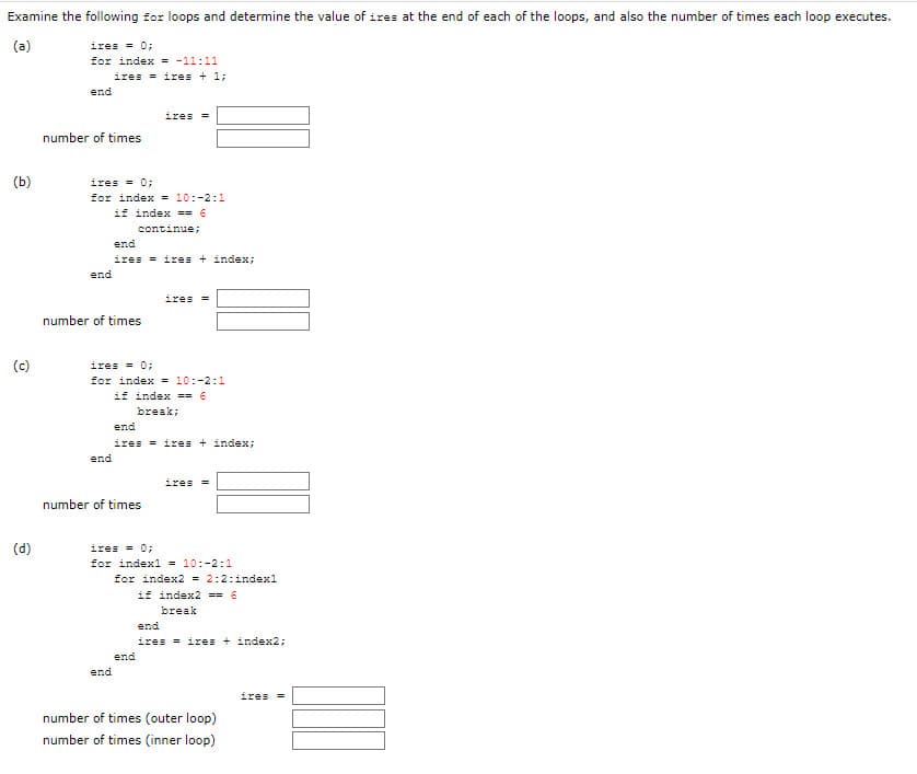 Examine the following for loops and determine the value of ires at the end of each of the loops, and also the number of times each loop executes.
(a)
ires = 0;
for index = -11:11
ires = ires + 1;
end
ires =
number of times
(b)
ires = 0;
for index = 10:-2:1
if index == 6
continue;
end
ires = ires + index;
end
ires =
number of times
ires = 0;
for index = 10:-2:1
if index == 6
(c)
break;
end
ires = ires + index:
end
ires =
number of times
(d)
ires = 0;
for indexl = 10:-2:1
for index2 = 2:2:index1
if index2 == 6
break
end
ires = ires + index2;
end
end
ires =
number of times (outer loop)
number of times (inner loop)
