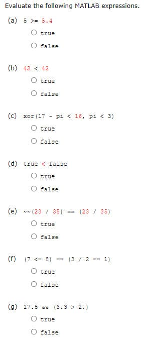 Evaluate the following MATLAB expressions.
(a) 5 >= 5.4
true
false
(b) 42 < 42
true
false
(c) xor (1
pi < 16, pi < 3
true
false
(d) true < false
true
false
(e) - (23 / 35)
(23 / 35)
==
true
false
(f)
(7 <= 8) ==
(3 / 2 == 1)
true
false
(g) 17.5 &E (3.3 > 2.)
true
false
