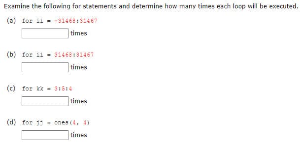 Examine the following for statements and determine how many times each loop will be executed.
(a) for ii = -31468:31467
times
(b) for ii = 31468:31467
times
(© for kk = 3:5:4
times
(d) for ji
ones (4, 4)
times
