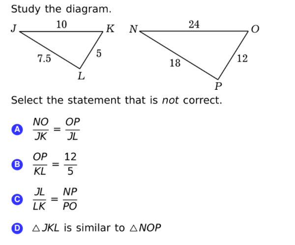 Study the diagram.
10
24
J
K
N.
5
7.5
12
18
L
P
Select the statement that is not correct.
NO
OP
%3D
JK
JL
OP
B
KL
12
5
JL
NP
LK
РО
O AJKL is similar to ANOP
