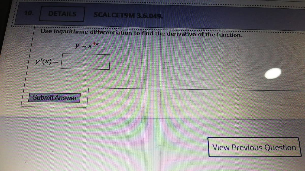 10.
DETAILS
SCALCET9M 3.6.049.
Use logarithmic differentiation to find the derivative of the function.
y =x*
y'(x) =
Submit Answer
View Previous Question
