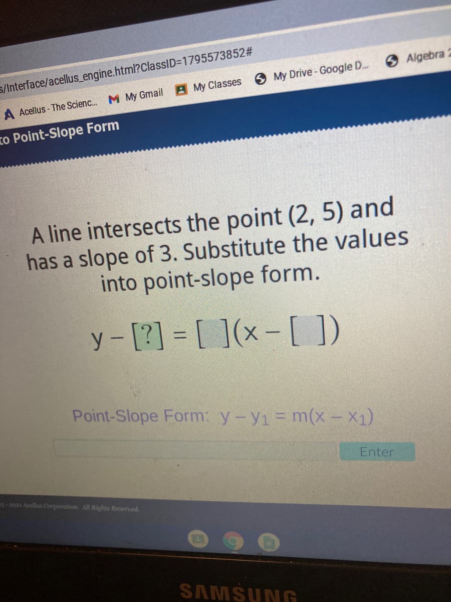 S/Interface/acellus_engine.html?ClassID=1795573852#
Algebra 2
My Classes My Drive- Google D...
A Acellus - The Scienc. M My Gmail
to Point-Slope Form
A line intersects the point (2, 5) and
has a slope of 3. Substitute the values
into point-slope form.
y-[?] = [ ](x- [ ])
%3D
Point-Slope Form: y-y1 = m(x- X1)
Enter
3-2021 Acells Corporation. All Rights Reserved.
SAMSUNG
