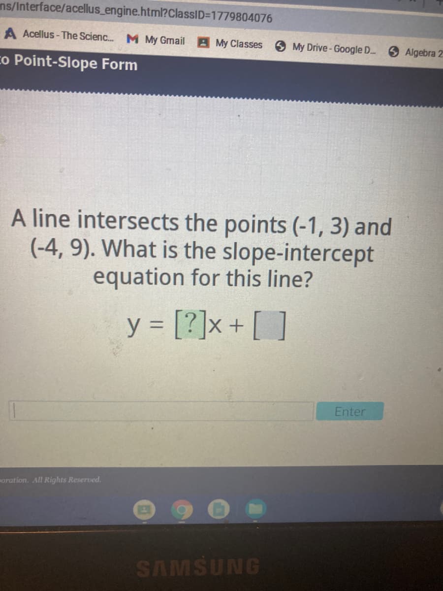 ns/Interface/acellus_engine.html?ClassID=D1779804076
A Acellus- The Scienc.. M My Gmail
AMy Classes
My Drive-Google ..
Algebra 2
co Point-Slope Form
A line intersects the points (-1, 3) and
(-4, 9). What is the slope-intercept
equation for this line?
y = [?]x+ [ ]
Enter
oration. All Rights Reserved.
SAMSUNG
