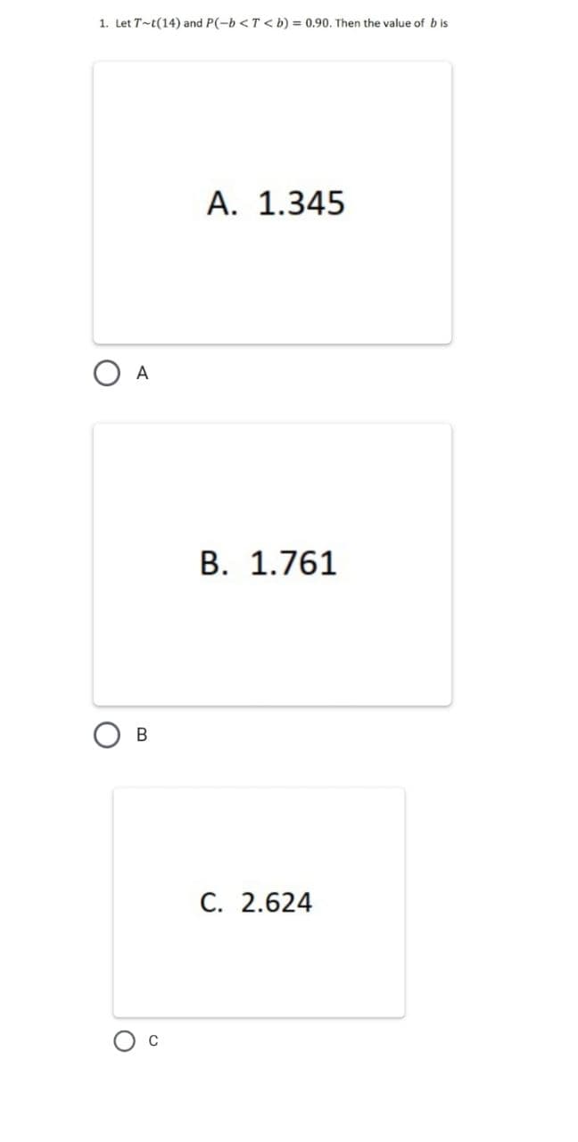1. Let T-t(14) and P(-b <T < b) = 0.90. Then the value of b is
A. 1.345
A
B. 1.761
C. 2.624
C
