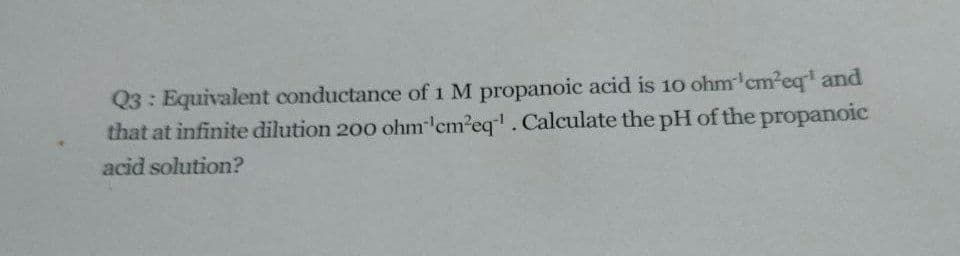Q3: Equivalent conductance of 1 M propanoic acid is 10 ohm'cm²eq' and
that at infinite dilution 200 ohm 'em'eq'. Calculate the pH of the propanoic
acid solution?
