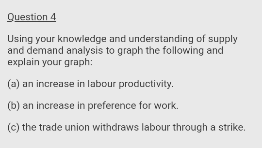 Question 4
Using your knowledge and understanding of supply
and demand analysis to graph the following and
explain your graph:
(a) an increase in labour productivity.
(b) an increase in preference for work.
(c) the trade union withdraws labour through a strike.
