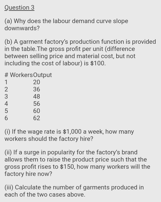 Question 3
(a) Why does the labour demand curve slope
downwards?
(b) A garment factory's production function is provided
in the table.The gross profit per unit (difference
between selling price and material cost, but not
including the cost of labour) is $100.
# WorkersOutput
20
1
2
36
48
4
56
60
62
(1) If the wage rate is $1,000 a week, how many
workers should the factory hire?
(ii) If a surge in popularity for the factory's brand
allows them to raise the product price such that the
gross profit rises to $150, how many workers will the
factory hire now?
(iii) Calculate the number of garments produced in
each of the two cases above.
