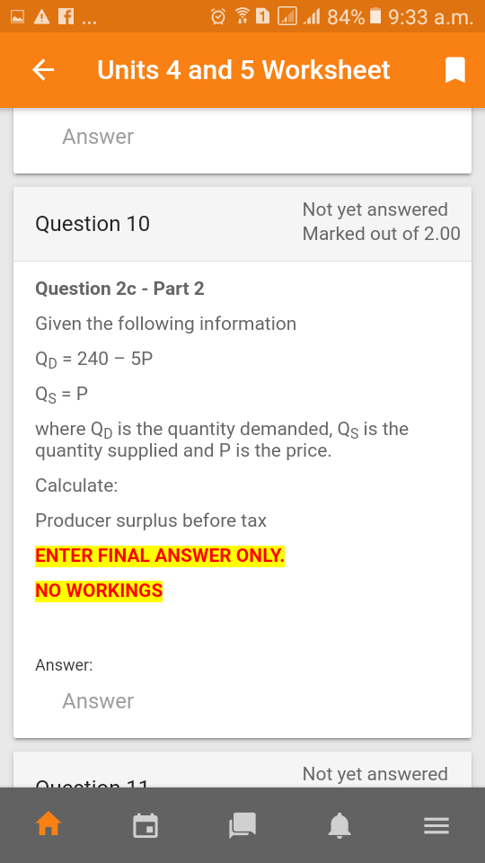 - A ..
O D Al
l 84% i 9:33 a.m.
Units 4 and 5 Worksheet
Answer
Not yet answered
Question 10
Marked out of 2.00
Question 2c - Part 2
Given the following information
Qp = 240 – 5P
Qs = P
where Qp is the quantity demanded, Qs is the
quantity supplied and P is the price.
Calculate:
Producer surplus before tax
ENTER FINAL ANSWER ONLY.
NO WORKINGS
Answer:
Answer
Not yet answered
Oueotion 11

