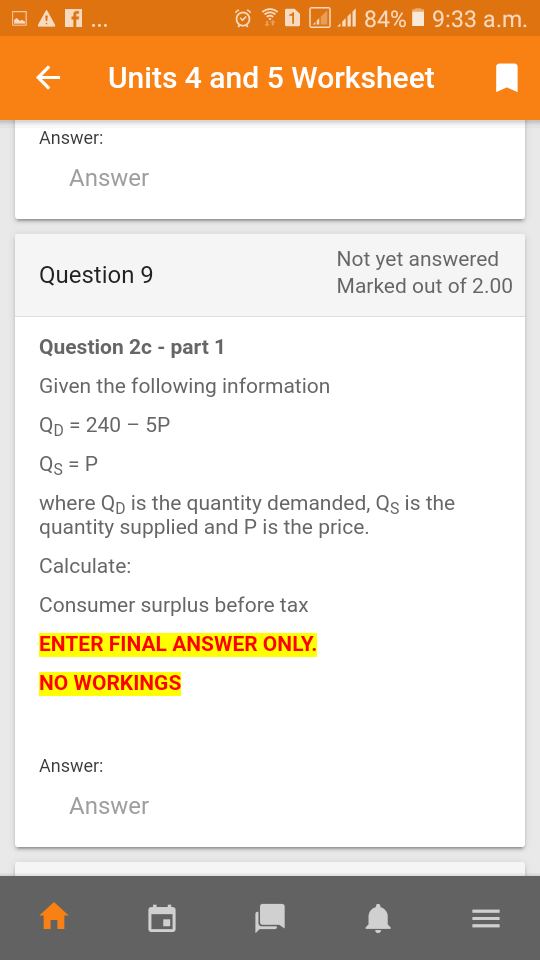 - A ..
1 A 84% 1 9:33 a.m.
Units 4 and 5 Worksheet
Answer:
Answer
Not yet answered
Question 9
Marked out of 2.00
Question 2c - part 1
Given the following information
Qp = 240 – 5P
Qs = P
where Qp is the quantity demanded, Qs is the
quantity supplied and P is the price.
Calculate:
Consumer surplus before tax
ENTER FINAL ANSWER ONLY.
NO WORKINGS
Answer:
Answer
II
