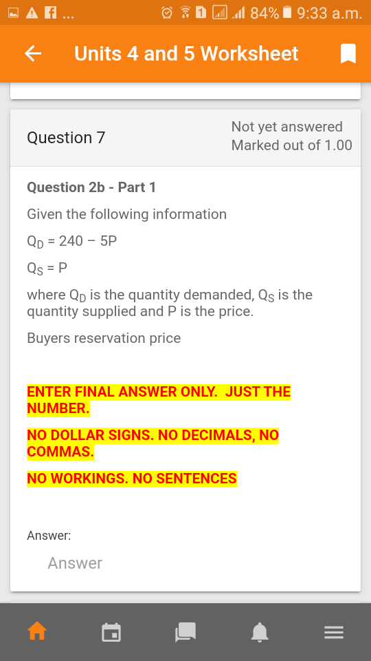 - A ..
O : 1 Al
l 84% i 9:33 a.m.
Units 4 and 5 Worksheet
Not yet answered
Marked out of 1.00
Question 7
Question 2b - Part 1
Given the following information
Qp = 240 – 5P
Qs = P
where Qp is the quantity demanded, Qs is the
quantity supplied and P is the price.
Buyers reservation price
ENTER FINAL ANSWER ONLY. JUST THE
NUMBER.
NO DOLLAR SIGNS. NO DECIMALS, NO
СOMMAS.
NO WORKINGS. NO SENTENCES
Answer:
Answer
II
