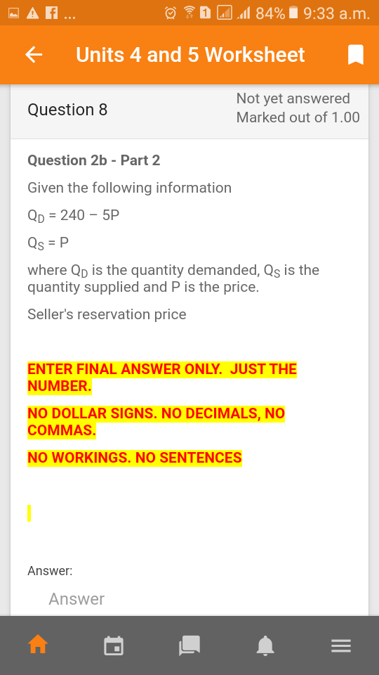 - A ..
ll 84% i 9:33 a.m.
Units 4 and 5 Worksheet
Not yet answered
Question 8
Marked out of 1.00
Question 2b - Part 2
Given the following information
Qp = 240 – 5P
Qs = P
where Qp is the quantity demanded, Qs is the
quantity supplied and P is the price.
Seller's reservation price
ENTER FINAL ANSWER ONLY. JUST THE
NUMBER.
NO DOLLAR SIGNS. NO DECIMALS, NO
СOMMAS.
NO WORKINGS. NO SENTENCES
Answer:
Answer
II
