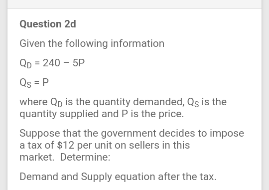 Question 2d
Given the following information
Qp = 240 – 5P
Qs = P
where Qp is the quantity demanded, Qs is the
quantity supplied and P is the price.
Suppose that the government decides to impose
a tax of $12 per unit on sellers in this
market. Determine:
Demand and Supply equation after the tax.
