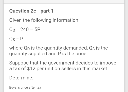 Question 2e - part 1
Given the following information
Qp = 240 – 5P
Qs = P
where Qp is the quantity demanded, Qs is the
quantity supplied and P is the price.
Suppose that the government decides to impose
a tax of $12 per unit on sellers in this market.
Determine:
Buyer's price after tax
