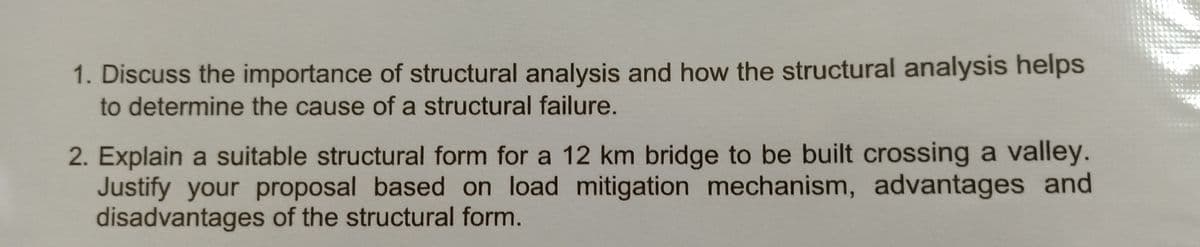 1. Discuss the importance of structural analysis and how the structural analysis helps
to determine the cause of a structural failure.
2. Explain a suitable structural form for a 12 km bridge to be built crossing a valley.
Justify your proposal based on load mitigation mechanism, advantages and
disadvantages of the structural form.
