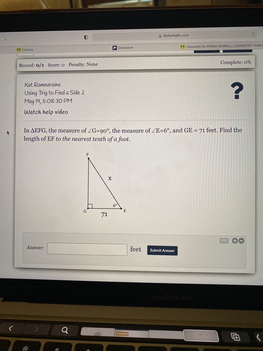 A deltamath.com
E DeltaMath
A Classwork for PENNA BORRELLI_GEOMETRY TERM2
A Classes
Complete: 0%
Record: 0/1 Score: o Penalty: None
Kat Ramnaraine
Using Trig to Find a Side 2
May 19, 5:08:30 PM
Watch help video
In AEFG, the measure of ZG=90°, the measure of ZE=6°, and GE = 71 feet. Find the
length of EF to the nearest tenth of a foot.
F
6°
E
71
Answer:
feet
Submit Answer
MacBook Pro
