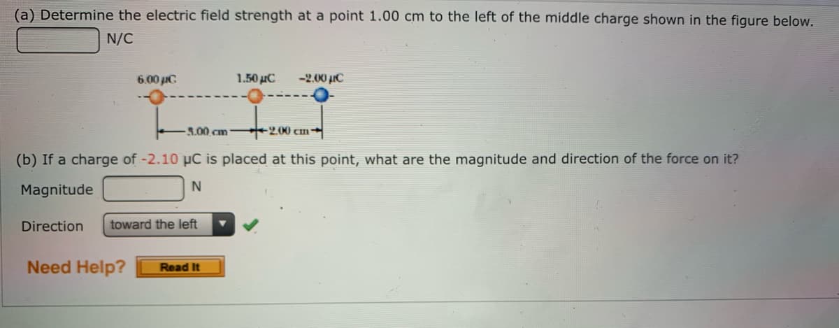 (a) Determine the electric field strength at a point 1.00 cm to the left of the middle charge shown in the figure below.
N/C
6.00 iC
1.50 µC
-2.00 µC
3.00 cm -2,00 cm→
(b) If a charge of -2.10 µC is placed at this point, what are the magnitude and direction of the force on it?
N
Magnitude
Direction
toward the left
Need Help?
Read It
